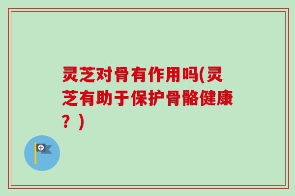 灵芝对骨有作用吗(灵芝有助于保护骨骼健康？)-第1张图片-卓越灵芝孢子粉