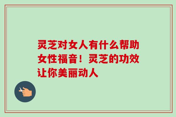 灵芝对女人有什么帮助女性福音！灵芝的功效让你美丽动人-第1张图片-卓越灵芝孢子粉