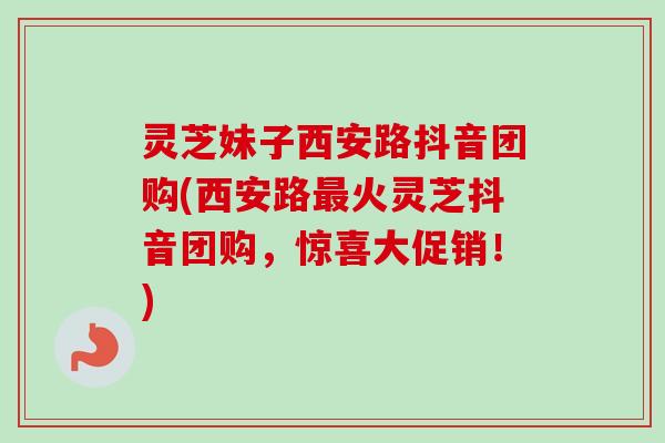 灵芝妹子西安路抖音团购(西安路最火灵芝抖音团购，惊喜大促销！)-第1张图片-卓越灵芝孢子粉