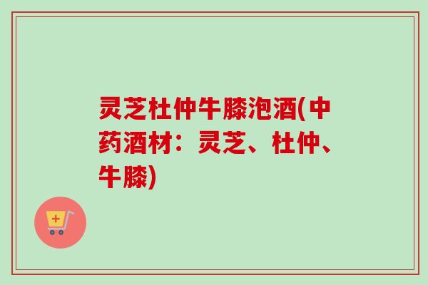 灵芝杜仲牛膝泡酒(中药酒材:灵芝、杜仲、牛膝)-第1张图片-卓越灵芝孢子粉 灵芝杜仲牛膝泡酒(中药酒材:灵芝、杜仲、牛膝)-第1张图片-卓越灵芝孢子粉