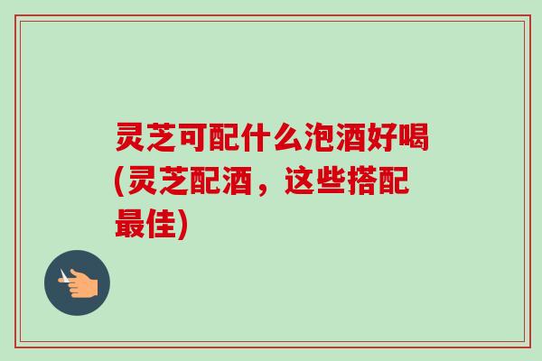 灵芝可配什么泡酒好喝(灵芝配酒,这些搭配最佳)-第1张图片-卓越灵芝孢子粉 灵芝可配什么泡酒好喝(灵芝配酒,这些搭配最佳)-第1张图片-卓越灵芝孢子粉
