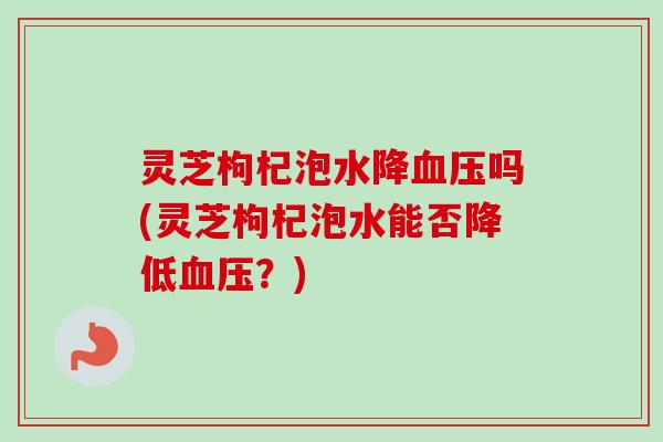 灵芝枸杞泡水降血压吗(灵芝枸杞泡水能否降低血压?)-第1张图片-卓越灵芝孢子粉 灵芝枸杞泡水降血压吗(灵芝枸杞泡水能否降低血压?)-第1张图片-卓越灵芝孢子粉