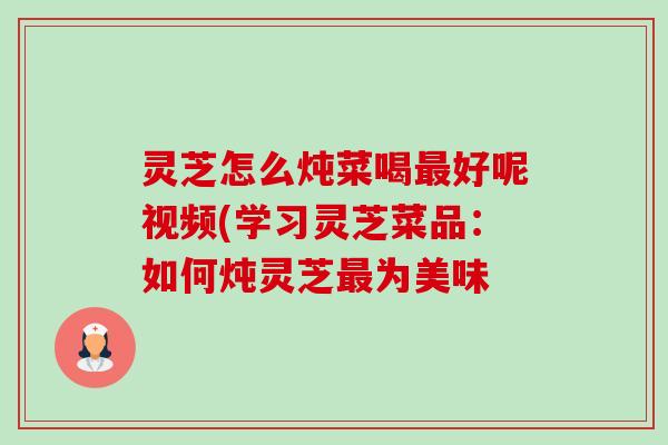 灵芝怎么炖菜喝最好呢视频(学习灵芝菜品:如何炖灵芝最为美味-第1张图片-卓越灵芝孢子粉 灵芝怎么炖菜喝最好呢视频(学习灵芝菜品:如何炖灵芝最为美味-第1张图片-卓越灵芝孢子粉