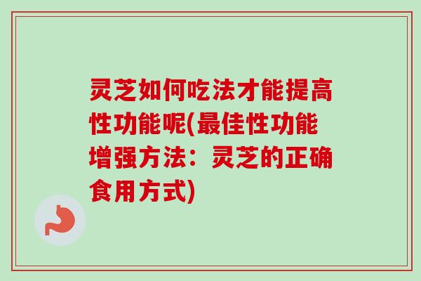 灵芝如何吃法才能提高性功能呢(最佳性功能增强方法：灵芝的正确食用方式)-第1张图片-卓越灵芝孢子粉