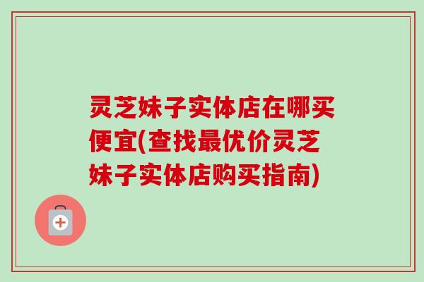 灵芝妹子实体店在哪买便宜(查找最优价灵芝妹子实体店购买指南)-第1张图片-卓越灵芝孢子粉 灵芝妹子实体店在哪买便宜(查找最优价灵芝妹子实体店购买指南)-第1张图片-卓越灵芝孢子粉