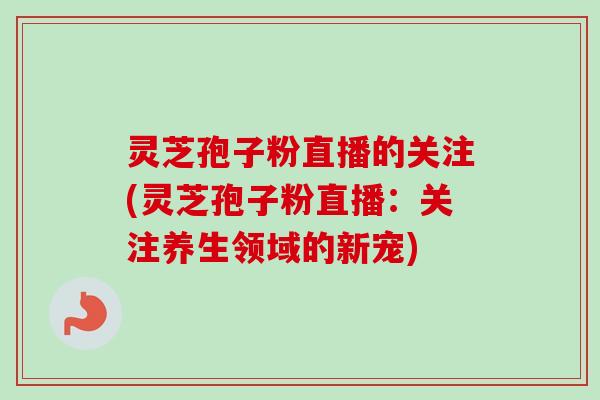 灵芝孢子粉直播的关注(灵芝孢子粉直播：关注养生领域的新宠)-第1张图片-卓越灵芝孢子粉