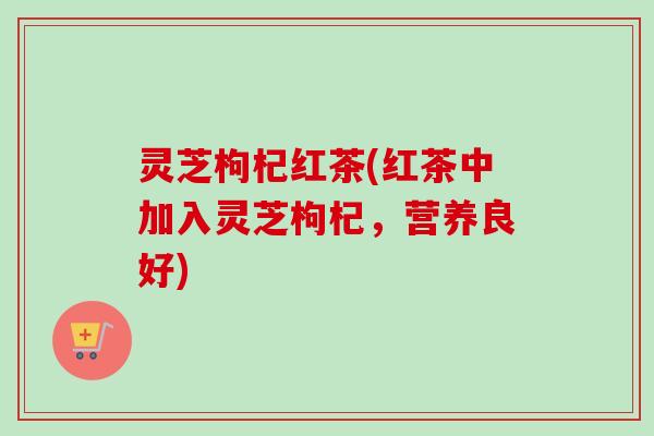 灵芝枸杞红茶(红茶中加入灵芝枸杞，营养良好)-第1张图片-卓越灵芝孢子粉