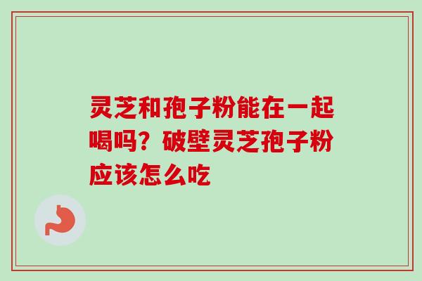 灵芝和孢子粉能在一起喝吗？破壁灵芝孢子粉应该怎么吃-第1张图片-卓越灵芝孢子粉