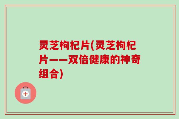 灵芝枸杞片(灵芝枸杞片——双倍健康的神奇组合)-第1张图片-卓越灵芝孢子粉 灵芝枸杞片(灵芝枸杞片——双倍健康的神奇组合)-第1张图片-卓越灵芝孢子粉