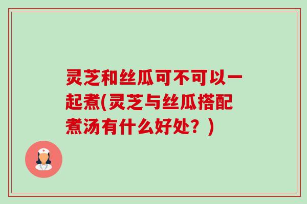 灵芝和丝瓜可不可以一起煮(灵芝与丝瓜搭配煮汤有什么好处?)-第1张图片-卓越灵芝孢子粉 灵芝和丝瓜可不可以一起煮(灵芝与丝瓜搭配煮汤有什么好处?)-第1张图片-卓越灵芝孢子粉