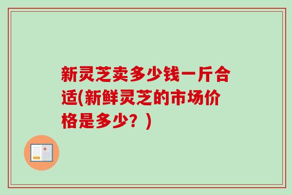 新灵芝卖多少钱一斤合适(新鲜灵芝的市场价格是多少?)-第1张图片-卓越灵芝孢子粉 新灵芝卖多少钱一斤合适(新鲜灵芝的市场价格是多少?)-第1张图片-卓越灵芝孢子粉