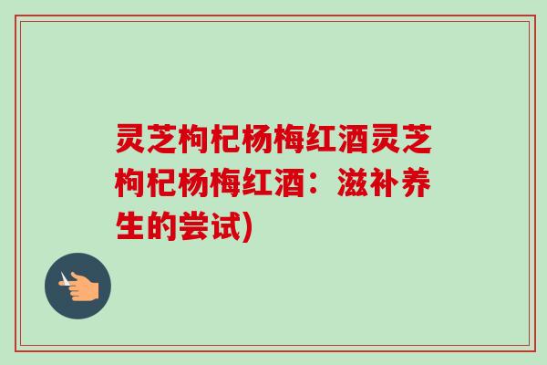 灵芝枸杞杨梅红酒灵芝枸杞杨梅红酒:滋补养生的尝试)-第1张图片-卓越灵芝孢子粉 灵芝枸杞杨梅红酒灵芝枸杞杨梅红酒:滋补养生的尝试)-第1张图片-卓越灵芝孢子粉