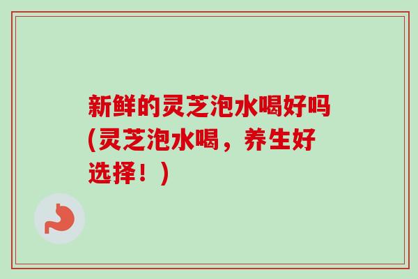 新鲜的灵芝泡水喝好吗(灵芝泡水喝,养生好选择!)-第1张图片-卓越灵芝孢子粉 新鲜的灵芝泡水喝好吗(灵芝泡水喝,养生好选择!)-第1张图片-卓越灵芝孢子粉