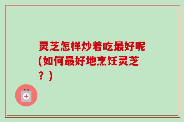 灵芝怎样炒着吃最好呢(如何最好地烹饪灵芝?)-第1张图片-卓越灵芝孢子粉 灵芝怎样炒着吃最好呢(如何最好地烹饪灵芝?)-第1张图片-卓越灵芝孢子粉