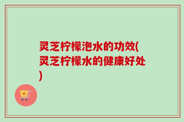 灵芝柠檬泡水的功效(灵芝柠檬水的健康好处)-第1张图片-卓越灵芝孢子粉 灵芝柠檬泡水的功效(灵芝柠檬水的健康好处)-第1张图片-卓越灵芝孢子粉