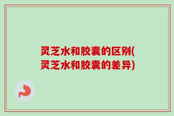 灵芝水和胶囊的区别(灵芝水和胶囊的差异)-第1张图片-卓越灵芝孢子粉 灵芝水和胶囊的区别(灵芝水和胶囊的差异)-第1张图片-卓越灵芝孢子粉