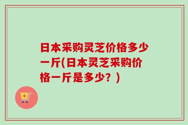 日本采购灵芝价格多少一斤(日本灵芝采购价格一斤是多少？)-第1张图片-卓越灵芝孢子粉