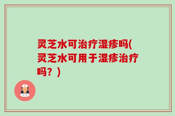 灵芝水可治疗湿疹吗(灵芝水可用于湿疹治疗吗?)-第1张图片-卓越灵芝孢子粉 灵芝水可治疗湿疹吗(灵芝水可用于湿疹治疗吗?)-第1张图片-卓越灵芝孢子粉