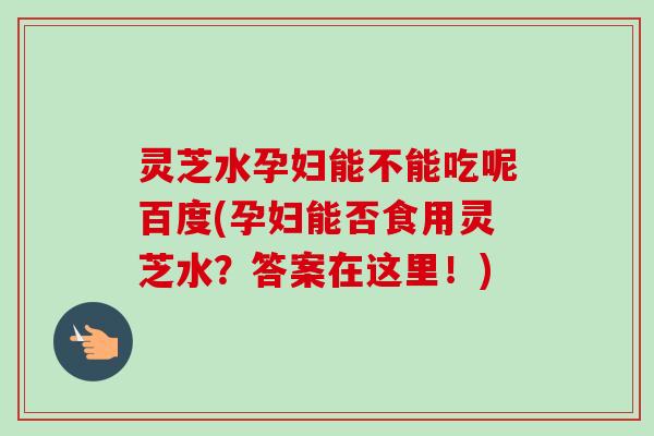 灵芝水孕妇能不能吃呢百度(孕妇能否食用灵芝水？答案在这里！)-第1张图片-卓越灵芝孢子粉