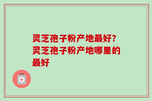 灵芝孢子粉产地最好？灵芝孢子粉产地哪里的最好-第1张图片-卓越灵芝孢子粉