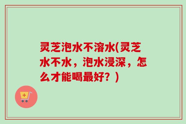 灵芝泡水不溶水(灵芝水不水,泡水浸深,怎么才能喝最好?)-第1张图片-卓越灵芝孢子粉 灵芝泡水不溶水(灵芝水不水,泡水浸深,怎么才能喝最好?)-第1张图片-卓越灵芝孢子粉