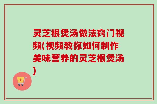 灵芝根煲汤做法窍门视频(视频教你如何制作美味营养的灵芝根煲汤)-第1张图片-卓越灵芝孢子粉