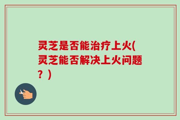 灵芝是否能治疗上火(灵芝能否解决上火问题?)-第1张图片-卓越灵芝孢子粉 灵芝是否能治疗上火(灵芝能否解决上火问题?)-第1张图片-卓越灵芝孢子粉