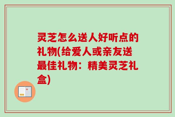 灵芝怎么送人好听点的礼物(给爱人或亲友送最佳礼物:精美灵芝礼盒)-第1张图片-卓越灵芝孢子粉 灵芝怎么送人好听点的礼物(给爱人或亲友送最佳礼物:精美灵芝礼盒)-第1张图片-卓越灵芝孢子粉