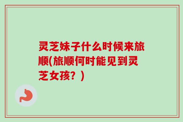 灵芝妹子什么时候来旅顺(旅顺何时能见到灵芝女孩？)-第1张图片-卓越灵芝孢子粉