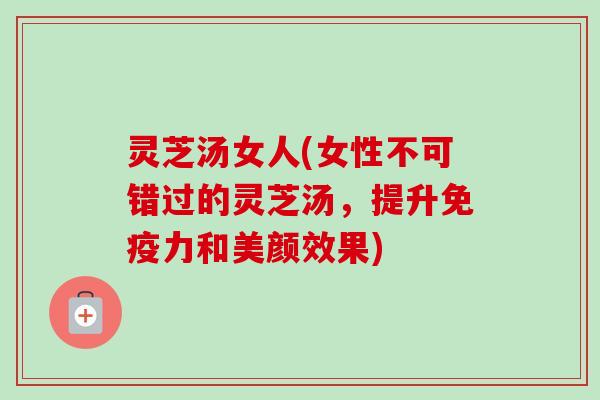 灵芝汤女人(女性不可错过的灵芝汤，提升免疫力和美颜效果)-第1张图片-卓越灵芝孢子粉