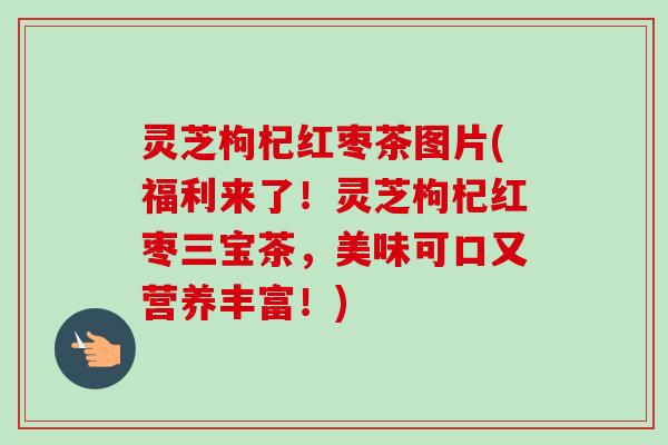灵芝枸杞红枣茶图片(福利来了!灵芝枸杞红枣三宝茶,美味可口又营养丰富!)-第1张图片-卓越灵芝孢子粉 灵芝枸杞红枣茶图片(福利来了!灵芝枸杞红枣三宝茶,美味可口又营养丰富!)-第1张图片-卓越灵芝孢子粉