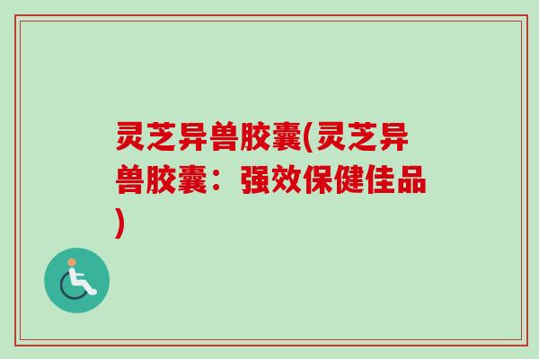 灵芝异兽胶囊(灵芝异兽胶囊：强效保健佳品)-第1张图片-卓越灵芝孢子粉