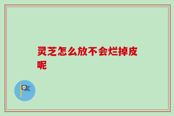 灵芝怎么放不会烂掉皮呢-第1张图片-卓越灵芝孢子粉