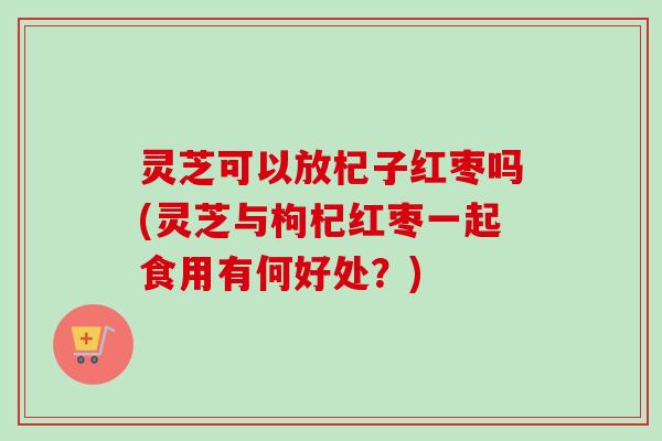 灵芝可以放杞子红枣吗(灵芝与枸杞红枣一起食用有何好处?)-第1张图片-卓越灵芝孢子粉 灵芝可以放杞子红枣吗(灵芝与枸杞红枣一起食用有何好处?)-第1张图片-卓越灵芝孢子粉