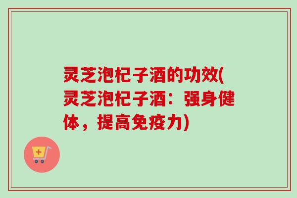 灵芝泡杞子酒的功效(灵芝泡杞子酒：强身健体，提高免疫力)-第1张图片-卓越灵芝孢子粉