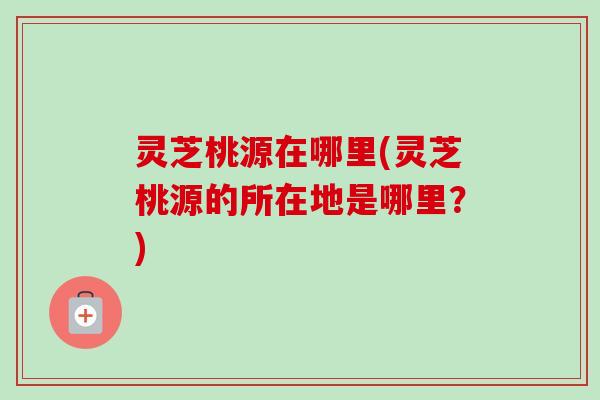 灵芝桃源在哪里(灵芝桃源的所在地是哪里？)-第1张图片-卓越灵芝孢子粉