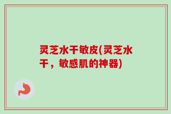 灵芝水干敏皮(灵芝水干，敏感肌的神器)-第1张图片-卓越灵芝孢子粉