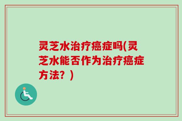 灵芝水治疗癌症吗(灵芝水能否作为治疗癌症方法?)-第1张图片-卓越灵芝孢子粉 灵芝水治疗癌症吗(灵芝水能否作为治疗癌症方法?)-第1张图片-卓越灵芝孢子粉