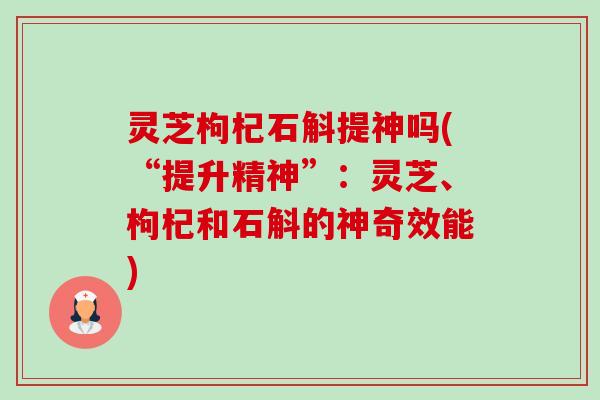 灵芝枸杞石斛提神吗(“提升精神”:灵芝、枸杞和石斛的神奇效能)-第1张图片-卓越灵芝孢子粉 灵芝枸杞石斛提神吗(“提升精神”:灵芝、枸杞和石斛的神奇效能)-第1张图片-卓越灵芝孢子粉
