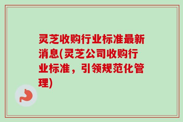 灵芝收购行业标准最新消息(灵芝公司收购行业标准,引领规范化管理)-第1张图片-卓越灵芝孢子粉 灵芝收购行业标准最新消息(灵芝公司收购行业标准,引领规范化管理)-第1张图片-卓越灵芝孢子粉