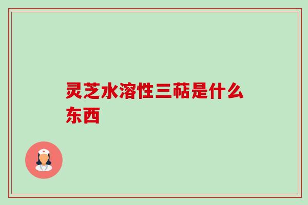 灵芝水溶性三萜是什么东西-第1张图片-卓越灵芝孢子粉 灵芝水溶性三萜是什么东西-第1张图片-卓越灵芝孢子粉
