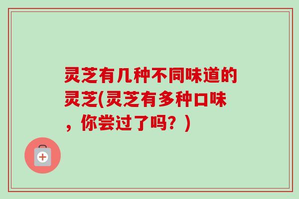 灵芝有几种不同味道的灵芝(灵芝有多种口味，你尝过了吗？)-第1张图片-卓越灵芝孢子粉