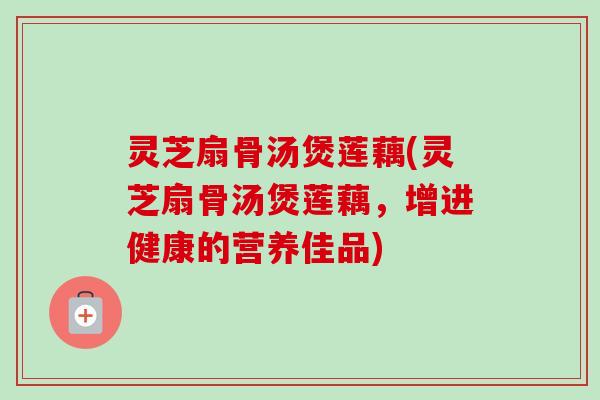 灵芝扇骨汤煲莲藕(灵芝扇骨汤煲莲藕,增进健康的营养佳品)-第1张图片-卓越灵芝孢子粉 灵芝扇骨汤煲莲藕(灵芝扇骨汤煲莲藕,增进健康的营养佳品)-第1张图片-卓越灵芝孢子粉