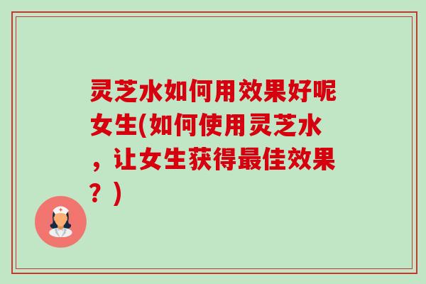灵芝水如何用效果好呢女生(如何使用灵芝水，让女生获得最佳效果？)-第1张图片-卓越灵芝孢子粉