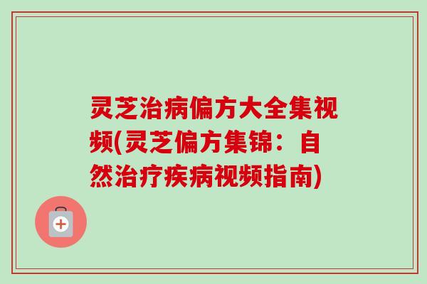 灵芝治病偏方大全集视频(灵芝偏方集锦：自然治疗疾病视频指南)-第1张图片-卓越灵芝孢子粉