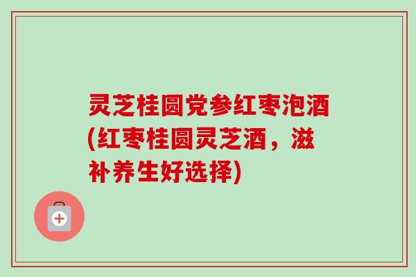 灵芝桂圆党参红枣泡酒(红枣桂圆灵芝酒，滋补养生好选择)-第1张图片-卓越灵芝孢子粉
