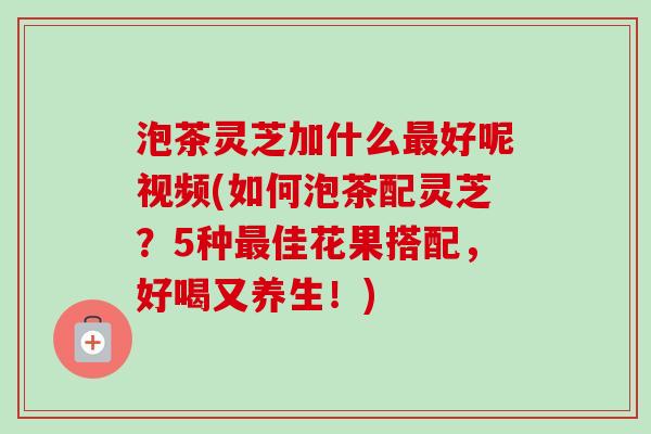 泡茶灵芝加什么最好呢视频(如何泡茶配灵芝?5种最佳花果搭配,好喝又养生!)-第1张图片-卓越灵芝孢子粉 泡茶灵芝加什么最好呢视频(如何泡茶配灵芝?5种最佳花果搭配,好喝又养生!)-第1张图片-卓越灵芝孢子粉