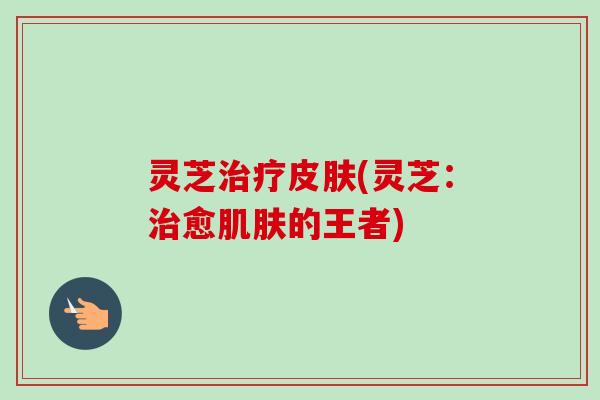 灵芝治疗皮肤(灵芝:治愈肌肤的王者)-第1张图片-卓越灵芝孢子粉 灵芝治疗皮肤(灵芝:治愈肌肤的王者)-第1张图片-卓越灵芝孢子粉