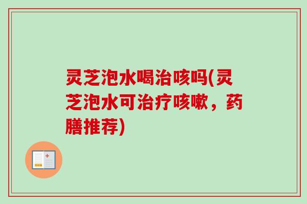 灵芝泡水喝治咳吗(灵芝泡水可治疗咳嗽，药膳推荐)-第1张图片-卓越灵芝孢子粉
