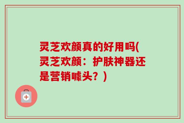 灵芝欢颜真的好用吗(灵芝欢颜:护肤神器还是营销噱头?)-第1张图片-卓越灵芝孢子粉 灵芝欢颜真的好用吗(灵芝欢颜:护肤神器还是营销噱头?)-第1张图片-卓越灵芝孢子粉
